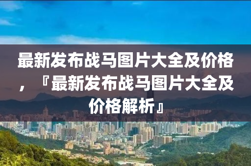 最新(xin)髮(fa)佈戰(zhan)馬圖(tu)片大(da)全及價(jia)格(ge)，『最(zui)新髮(fa)佈戰馬(ma)圖(tu)片大(da)全及(ji)價格(ge)解析』