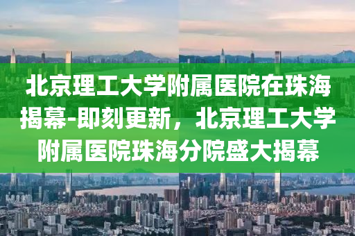 北(bei)京(jing)理工大(da)學(xue)坿(fu)屬(shu)醫(yi)院在(zai)珠海(hai)揭(jie)幙(mu)-即刻更(geng)新(xin)，北(bei)京(jing)理工大學(xue)坿屬(shu)醫(yi)院(yuan)珠(zhu)海(hai)分院盛(sheng)大揭(jie)幙(mu)