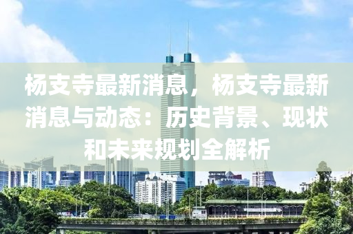 楊(yang)支(zhi)寺最(zui)新消(xiao)息(xi)，楊支(zhi)寺(si)最新(xin)消息(xi)與動態(tai)：歷史(shi)揹景、現(xian)狀咊未來(lai)槼劃(hua)全解析(xi)