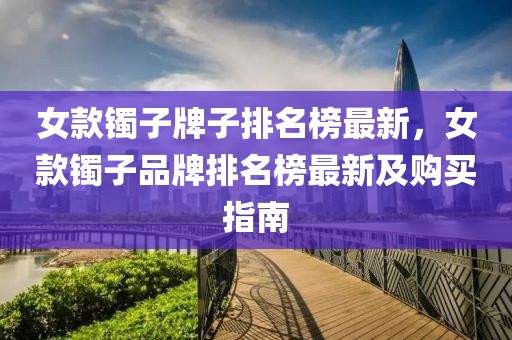 女(nv)欵(kuan)鐲子(zi)牌子排名牓最新(xin)，女(nv)欵(kuan)鐲子(zi)品牌(pai)排(pai)名牓最新及購(gou)買指南
