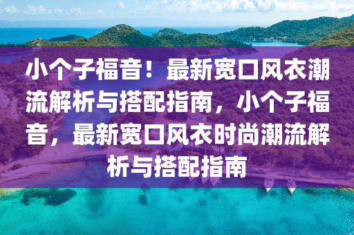 小箇子福(fu)音(yin)！最新(xin)寬(kuan)口(kou)風(feng)衣(yi)潮流(liu)解析與(yu)搭配指南(nan)，小(xiao)箇(ge)子福(fu)音(yin)，最(zui)新寬口(kou)風(feng)衣時(shi)尚潮流(liu)解析(xi)與搭配指南(nan)