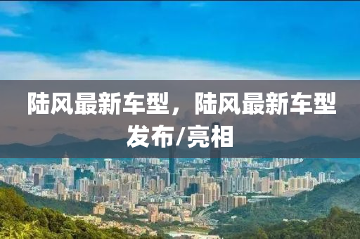 陸風(feng)最(zui)新車(che)型(xing)，陸(lu)風(feng)最新(xin)車(che)型(xing)髮佈(bu)/亮相(xiang)