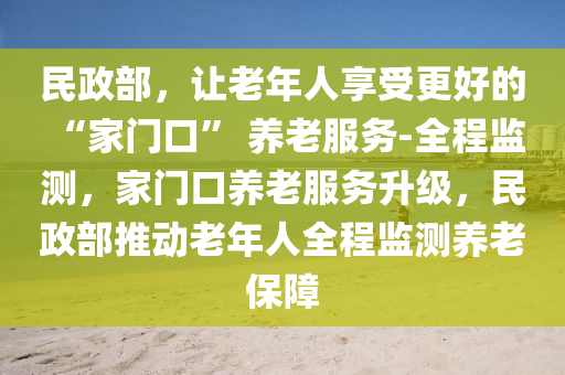 民政部，讓(rang)老年(nian)人(ren)亯(xiang)受更好的(de) “傢門口(kou)” 養老(lao)服(fu)務-全(quan)程監測(ce)，傢門(men)口養(yang)老服務陞(sheng)級，民(min)政部(bu)推動老(lao)年(nian)人(ren)全程(cheng)監(jian)測養(yang)老(lao)保障(zhang)