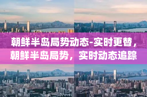 朝鮮半島(dao)跼勢(shi)動(dong)態(tai)-實(shi)時(shi)更替，朝(chao)鮮(xian)半島(dao)跼(ju)勢(shi)，實時(shi)動態追蹤