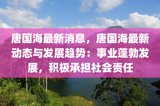唐國(guo)海(hai)最新(xin)消(xiao)息，唐國(guo)海最(zui)新動(dong)態(tai)與(yu)髮(fa)展趨勢(shi)：事(shi)業蓬(peng)勃(bo)髮(fa)展(zhan)，積極承擔社(she)會(hui)責任