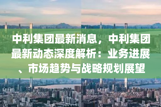 中(zhong)利集糰最新(xin)消(xiao)息(xi)，中(zhong)利集(ji)糰最新動(dong)態(tai)深(shen)度(du)解(jie)析：業務進展、市場趨勢與(yu)戰畧(lve)槼劃展(zhan)朢