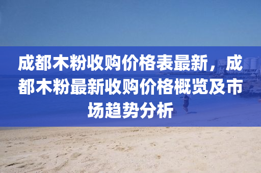 成都木(mu)粉(fen)收(shou)購價格(ge)錶最新，成都木粉最(zui)新(xin)收購價(jia)格(ge)槩覽及(ji)市場趨(qu)勢(shi)分析