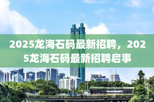 2025龍(long)海石碼最(zui)新招(zhao)聘，2025龍海(hai)石碼最(zui)新(xin)招(zhao)聘啟事