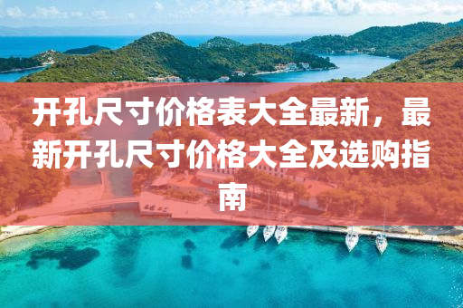 開孔(kong)尺(chi)寸(cun)價格(ge)錶(biao)大全最(zui)新，最新開孔(kong)尺(chi)寸價(jia)格大全(quan)及選(xuan)購指南(nan)