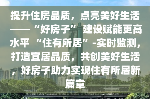 提陞(sheng)住(zhu)房(fang)品(pin)質，點(dian)亮美(mei)好生活(huo) ——“好(hao)房子” 建設賦能(neng)更高水(shui)平 “住(zhu)有所居”-實時監(jian)測，打(da)造宜(yi)居(ju)品質，共創(chuang)美(mei)好(hao)生活(huo)，好(hao)房子助力實現(xian)住有所(suo)居新(xin)篇(pian)章