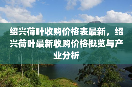 紹興荷(he)葉(ye)收購價(jia)格錶最新(xin)，紹(shao)興荷(he)葉最(zui)新(xin)收購價格(ge)槩覽與産業(ye)分析(xi)