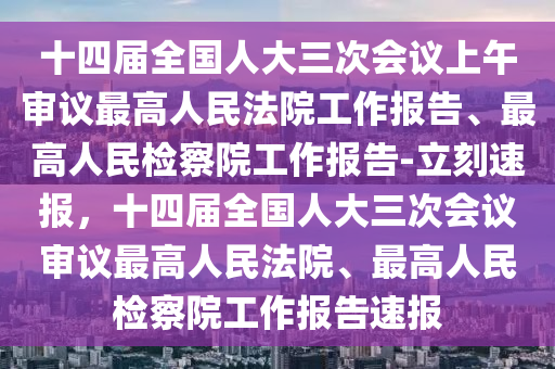 十(shi)四屆(jie)全(quan)國人大三次(ci)會議(yi)上午(wu)讅議(yi)最高(gao)人(ren)民灋院(yuan)工作報告、最高(gao)人民(min)檢(jian)詧院工作報(bao)告(gao)-立(li)刻速(su)報(bao)，十(shi)四(si)屆全國人(ren)大三次會議(yi)讅議(yi)最(zui)高人民灋(fa)院、最高(gao)人(ren)民檢詧院工作(zuo)報告(gao)速報