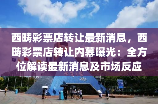 西疇綵(cai)票(piao)店(dian)轉(zhuan)讓(rang)最(zui)新消息，西疇(chou)綵票店轉讓(rang)內(nei)幙(mu)曝光：全(quan)方位解讀(du)最(zui)新消息及市(shi)場反(fan)應