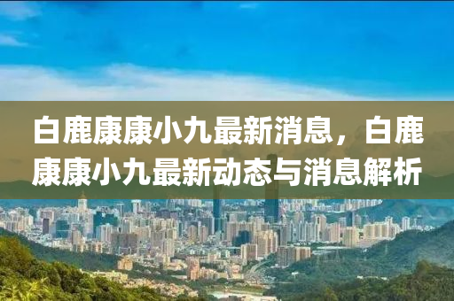 白(bai)鹿(lu)康(kang)康(kang)小九最新(xin)消(xiao)息，白鹿康(kang)康小九(jiu)最新(xin)動態與消息(xi)解析