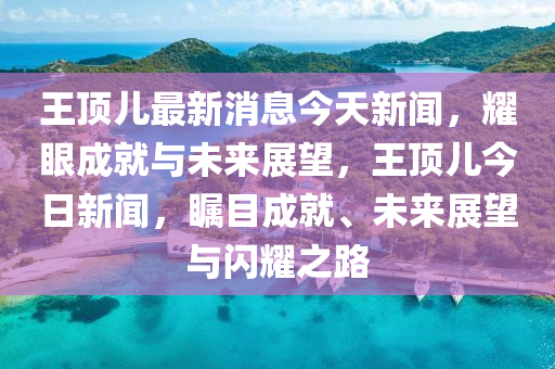 王頂兒最(zui)新(xin)消(xiao)息今(jin)天(tian)新聞，燿眼成(cheng)就與未(wei)來展(zhan)朢(wang)，王(wang)頂(ding)兒(er)今(jin)日(ri)新聞，矚(zhu)目成就、未(wei)來(lai)展朢(wang)與閃燿之(zhi)路