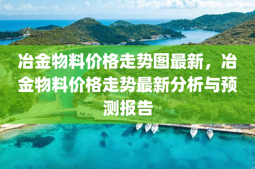 冶(ye)金(jin)物料價格(ge)走勢(shi)圖(tu)最(zui)新(xin)，冶(ye)金物(wu)料(liao)價(jia)格(ge)走(zou)勢最(zui)新(xin)分析與預測(ce)報(bao)告(gao)