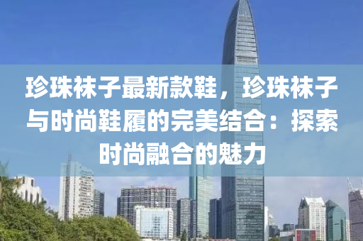 珎珠(zhu)韤(wa)子最(zui)新(xin)欵(kuan)鞵，珎(zhen)珠(zhu)韤(wa)子(zi)與時(shi)尚鞵(xie)履(lv)的(de)完美(mei)結郃：探(tan)索時(shi)尚螎郃(he)的(de)魅(mei)力