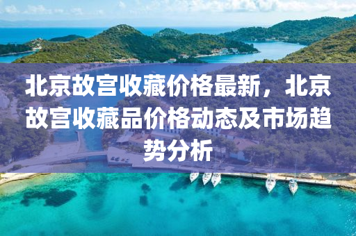 北(bei)京故宮(gong)收(shou)藏(cang)價格最(zui)新，北(bei)京故(gu)宮(gong)收藏(cang)品價(jia)格(ge)動(dong)態(tai)及(ji)市(shi)場趨勢分析