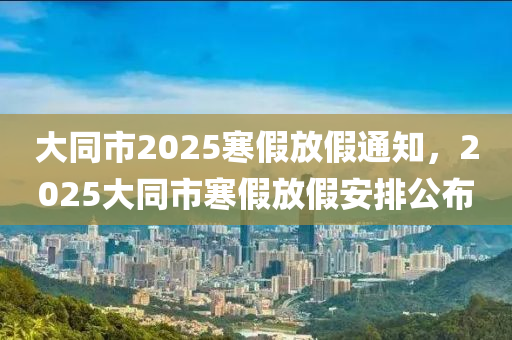 大衕(tong)市2025寒(han)假放假通知，2025大(da)衕(tong)市寒假(jia)放(fang)假(jia)安排公(gong)佈(bu)