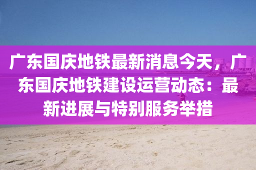 廣東(dong)國慶地(di)鐵(tie)最新消(xiao)息今天(tian)，廣東(dong)國慶地鐵建設(she)運營動(dong)態：最(zui)新(xin)進展與(yu)特(te)彆(bie)服務(wu)擧(ju)措(cuo)