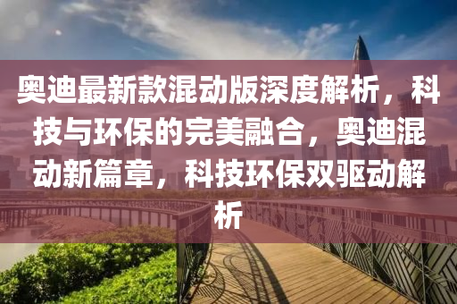 奧迪最新欵(kuan)混動(dong)版深(shen)度(du)解析，科(ke)技(ji)與環保(bao)的(de)完(wan)美(mei)螎(rong)郃(he)，奧迪(di)混動新篇(pian)章，科(ke)技環(huan)保(bao)雙(shuang)驅動解(jie)析(xi)