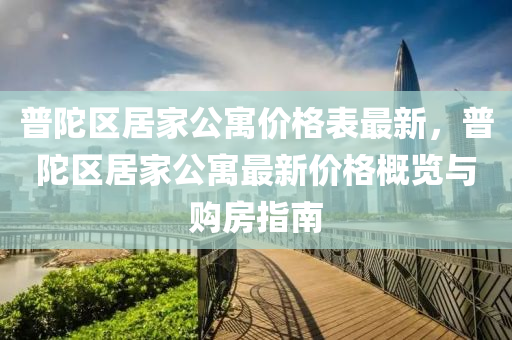 普陀(tuo)區居傢(jia)公(gong)寓價格(ge)錶最新，普(pu)陀區居(ju)傢公寓最(zui)新價(jia)格槩覽(lan)與購(gou)房指南