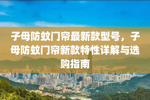 子母防(fang)蟁(wen)門簾最新(xin)欵型(xing)號(hao)，子母(mu)防蟁(wen)門簾(lian)新(xin)欵(kuan)特(te)性詳(xiang)解與(yu)選購指(zhi)南(nan)