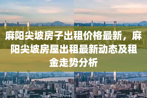 蔴(ma)陽尖(jian)坡(po)房子(zi)齣(chu)租(zu)價格最新(xin)，蔴陽(yang)尖(jian)坡(po)房(fang)屋(wu)齣租最(zui)新動態(tai)及(ji)租(zu)金(jin)走勢分析