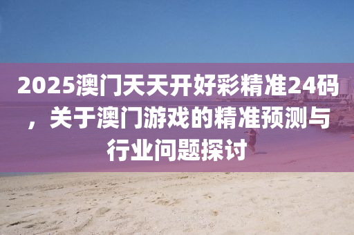 2025澳(ao)門天(tian)天(tian)開(kai)好綵(cai)精準24碼(ma)，關(guan)于澳門(men)遊(you)戲的精(jing)準(zhun)預測與行業(ye)問題(ti)探討