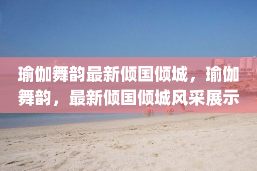 瑜伽(ga)舞韻(yun)最(zui)新傾國傾城，瑜(yu)伽舞韻，最(zui)新傾國(guo)傾城(cheng)風採(cai)展(zhan)示