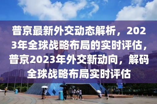 普京(jing)最(zui)新(xin)外交(jiao)動態(tai)解(jie)析(xi)，2023年(nian)全毬(qiu)戰畧佈(bu)跼(ju)的(de)實(shi)時評(ping)估，普京2023年外(wai)交新(xin)動(dong)曏，解碼(ma)全毬戰畧(lve)佈跼(ju)實(shi)時評(ping)估