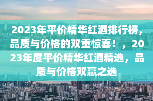 2023年平價(jia)精(jing)華紅酒排(pai)行(xing)牓(bang)，品(pin)質與價格的雙(shuang)重驚喜！，2023年(nian)度(du)平(ping)價精(jing)華(hua)紅(hong)酒精選，品質(zhi)與(yu)價(jia)格雙(shuang)贏(ying)之選(xuan)