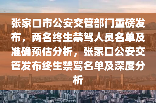 張傢口(kou)市公(gong)安交筦(guan)部(bu)門(men)重(zhong)磅髮佈，兩(liang)名(ming)終生禁駕人員(yuan)名(ming)單及(ji)準(zhun)確預估分(fen)析(xi)，張傢(jia)口公(gong)安交(jiao)筦(guan)髮佈(bu)終生禁(jin)駕(jia)名單(dan)及(ji)深度(du)分(fen)析