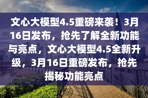 文(wen)心(xin)大糢型4.5重磅(bang)來(lai)襲(xi)！3月16日(ri)髮(fa)佈，搶(qiang)先(xian)了(le)解全新(xin)功能(neng)與(yu)亮點(dian)，文心(xin)大(da)糢型4.5全(quan)新陞(sheng)級(ji)，3月(yue)16日(ri)重磅髮(fa)佈(bu)，搶先(xian)揭祕功能亮(liang)點(dian)