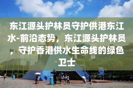 東(dong)江源(yuan)頭(tou)護林員守(shou)護供(gong)港(gang)東(dong)江(jiang)水-前沿態勢，東(dong)江源(yuan)頭護(hu)林員(yuan)，守(shou)護(hu)香港供水生命線(xian)的(de)綠(lv)色衞士