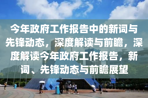 今年(nian)政(zheng)府(fu)工作(zuo)報(bao)告(gao)中的(de)新(xin)詞(ci)與(yu)先(xian)鋒(feng)動(dong)態(tai)，深(shen)度解讀與前(qian)瞻(zhan)，深度解讀今(jin)年政(zheng)府(fu)工(gong)作(zuo)報(bao)告(gao)，新詞(ci)、先鋒動(dong)態(tai)與前瞻展朢