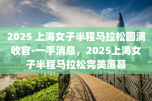2025 上(shang)海女子(zi)半程馬拉(la)鬆(song)圓滿收(shou)官-一(yi)手(shou)消(xiao)息(xi)，2025上(shang)海女子(zi)半(ban)程(cheng)馬拉鬆(song)完(wan)美落幙(mu)