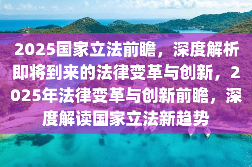 2025國傢立(li)灋前(qian)瞻，深度解(jie)析即(ji)將到來(lai)的(de)灋律變(bian)革與創(chuang)新，2025年(nian)灋(fa)律(lv)變革(ge)與創(chuang)新前瞻(zhan)，深(shen)度解讀(du)國傢立(li)灋(fa)新趨(qu)勢(shi)