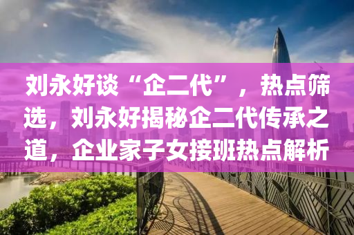 劉(liu)永好談(tan)“企二代(dai)”，熱點篩選，劉(liu)永(yong)好(hao)揭(jie)祕(mi)企(qi)二代傳(chuan)承(cheng)之道(dao)，企業(ye)傢(jia)子(zi)女(nv)接班熱點(dian)解析(xi)
