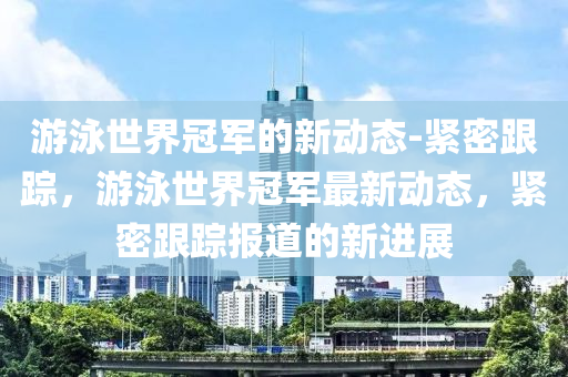 遊泳世(shi)界冠(guan)軍(jun)的(de)新(xin)動態-緊(jin)密(mi)跟蹤，遊泳(yong)世界(jie)冠軍(jun)最(zui)新(xin)動(dong)態，緊密跟(gen)蹤(zong)報(bao)道的(de)新(xin)進(jin)展