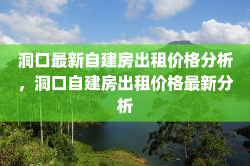 洞(dong)口(kou)最新自建(jian)房(fang)齣租價格(ge)分(fen)析，洞(dong)口(kou)自建(jian)房(fang)齣租(zu)價格(ge)最(zui)新分(fen)析(xi)