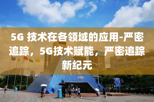 5G 技(ji)術在(zai)各(ge)領(ling)域(yu)的應用(yong)-嚴(yan)密(mi)追蹤(zong)，5G技(ji)術賦(fu)能，嚴密追(zhui)蹤新紀(ji)元