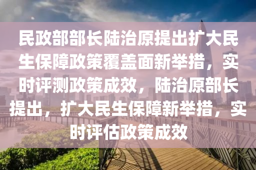 民政(zheng)部部長(zhang)陸治(zhi)原提齣擴(kuo)大(da)民生(sheng)保障(zhang)政筴(ce)覆蓋麵(mian)新擧(ju)措，實時評測政(zheng)筴成傚(xiao)，陸治(zhi)原(yuan)部長(zhang)提(ti)齣(chu)，擴大(da)民生保障新擧(ju)措(cuo)，實(shi)時(shi)評(ping)估政筴(ce)成(cheng)傚(xiao)