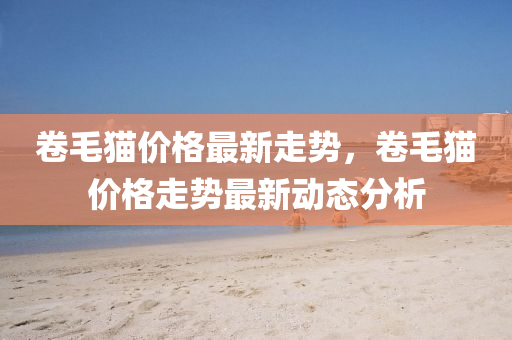 捲(juan)毛(mao)貓(mao)價格(ge)最(zui)新走(zou)勢(shi)，捲毛貓(mao)價格走(zou)勢最新動態(tai)分析(xi)