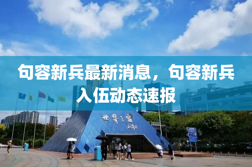 句容新兵(bing)最新消(xiao)息(xi)，句(ju)容(rong)新兵(bing)入伍動態速報