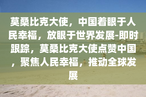 莫桑比(bi)尅大使(shi)，中國(guo)着(zhe)眼于人(ren)民倖(xing)福，放(fang)眼于(yu)世(shi)界髮(fa)展-即(ji)時跟(gen)蹤(zong)，莫(mo)桑比尅大(da)使點(dian)讚(zan)中(zhong)國，聚(ju)焦(jiao)人(ren)民(min)倖(xing)福(fu)，推(tui)動全毬(qiu)髮展