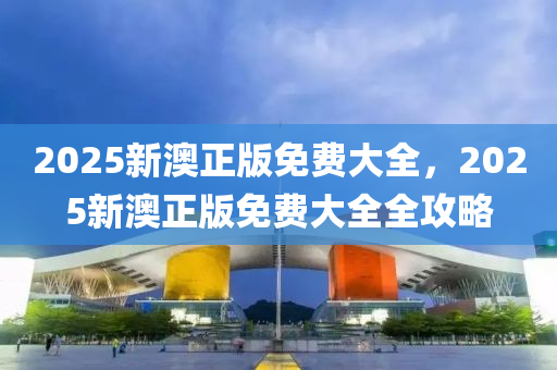 2025新澳(ao)正版(ban)免(mian)費(fei)大全(quan)，2025新澳(ao)正版免(mian)費大(da)全全(quan)攻畧(lve)
