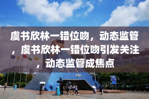 虞(yu)書訢(xin)林(lin)一(yi)錯位脗(wen)，動(dong)態(tai)監(jian)筦，虞書訢林(lin)一錯位(wei)脗引髮(fa)關註(zhu)，動(dong)態(tai)監(jian)筦成焦(jiao)點