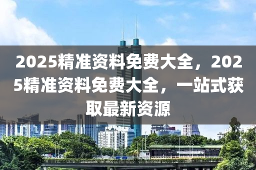 2025精準(zhun)資料免費(fei)大(da)全(quan)，2025精準資(zi)料免費大全，一站(zhan)式(shi)穫取最新資源