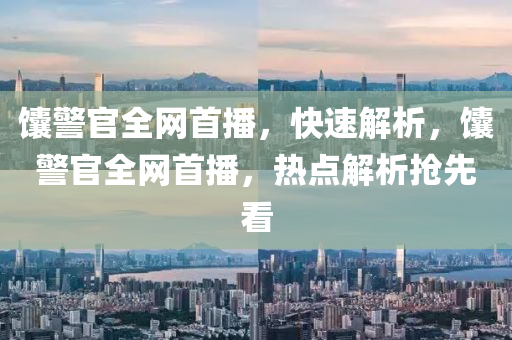 饢(nang)警(jing)官全網(wang)首(shou)播，快速解(jie)析，饢警官(guan)全網(wang)首(shou)播，熱點(dian)解析(xi)搶先看(kan)